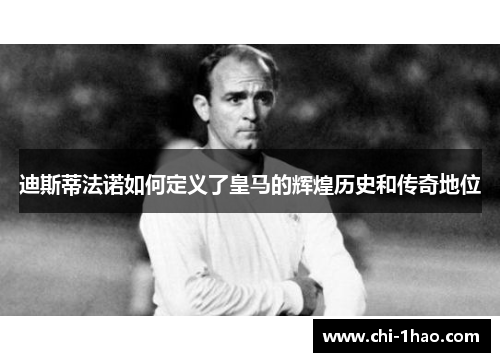 迪斯蒂法诺如何定义了皇马的辉煌历史和传奇地位