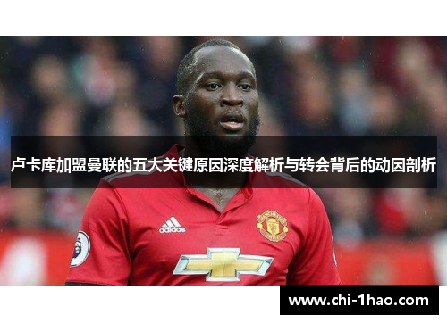 卢卡库加盟曼联的五大关键原因深度解析与转会背后的动因剖析 卢卡库加盟曼联的五大关键原因深度解析与转会背后的动因剖析