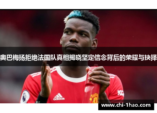 奥巴梅扬拒绝法国队真相揭晓坚定信念背后的荣耀与抉择 奥巴梅扬拒绝法国队真相揭晓坚定信念背后的荣耀与抉择
