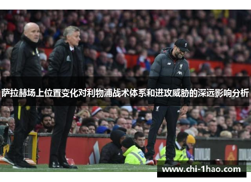 萨拉赫场上位置变化对利物浦战术体系和进攻威胁的深远影响分析