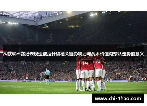从欧联杯赛场表现透视拉什福德关键影响力与战术价值对球队走势的意义 从欧联杯赛场表现透视拉什福德关键影响力与战术价值对球队走势的意义