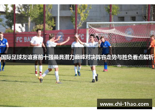 国际足球友谊赛前十强最具潜力巅峰对决阵容走势与胜负看点解析