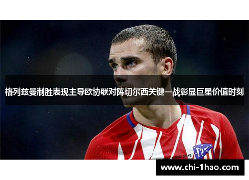 格列兹曼制胜表现主导欧协联对阵切尔西关键一战彰显巨星价值时刻