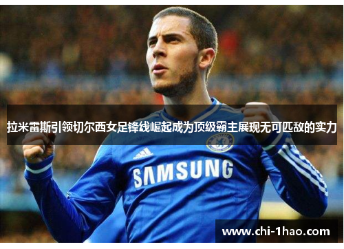 拉米雷斯引领切尔西女足锋线崛起成为顶级霸主展现无可匹敌的实力
