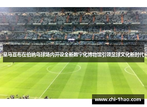 皇马宣布在伯纳乌球场内开设全新数字化博物馆引领足球文化新时代