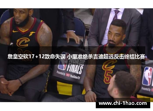 詹皇空砍17+12致命失误 小里准绝杀吉迪超远反击终结比赛 詹皇空砍17+12致命失误 小里准绝杀吉迪超远反击终结比赛