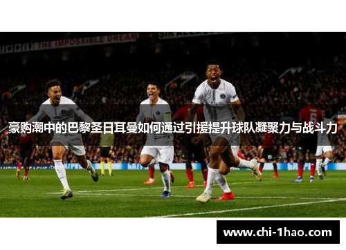 豪购潮中的巴黎圣日耳曼如何通过引援提升球队凝聚力与战斗力 豪购潮中的巴黎圣日耳曼如何通过引援提升球队凝聚力与战斗力