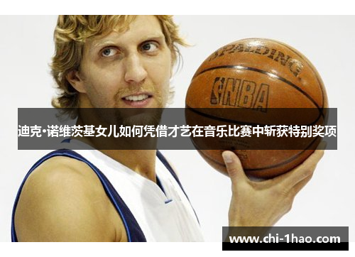 迪克·诺维茨基女儿如何凭借才艺在音乐比赛中斩获特别奖项 迪克·诺维茨基女儿如何凭借才艺在音乐比赛中斩获特别奖项