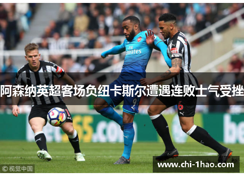 阿森纳英超客场负纽卡斯尔遭遇连败士气受挫 阿森纳英超客场负纽卡斯尔遭遇连败士气受挫